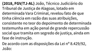 (2018, FGV/TJ-AL) João, Técnico Judiciário do
Tribunal de Justiça de Alagoas, lotado em
determinada Vara Criminal, revelou fato de que
tinha ciência em razão das suas atribuições,
consistente no teor do depoimento de determinada
testemunha em ação penal de grande repercussão
social que tramita em segredo de justiça, ainda em
fase de instrução.
De acordo com as disposições da Lei nº 8.429/92,
João:
 