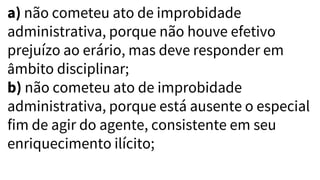 a) não cometeu ato de improbidade
administrativa, porque não houve efetivo
prejuízo ao erário, mas deve responder em
âmbito disciplinar;
b) não cometeu ato de improbidade
administrativa, porque está ausente o especial
fim de agir do agente, consistente em seu
enriquecimento ilícito;
 