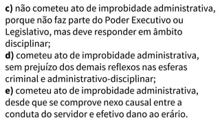 c) não cometeu ato de improbidade administrativa,
porque não faz parte do Poder Executivo ou
Legislativo, mas deve responder em âmbito
disciplinar;
d) cometeu ato de improbidade administrativa,
sem prejuízo dos demais reflexos nas esferas
criminal e administrativo-disciplinar;
e) cometeu ato de improbidade administrativa,
desde que se comprove nexo causal entre a
conduta do servidor e efetivo dano ao erário.
 