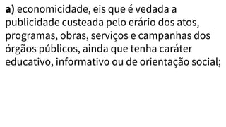 a) economicidade, eis que é vedada a
publicidade custeada pelo erário dos atos,
programas, obras, serviços e campanhas dos
órgãos públicos, ainda que tenha caráter
educativo, informativo ou de orientação social;
 