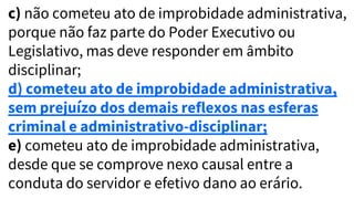 c) não cometeu ato de improbidade administrativa,
porque não faz parte do Poder Executivo ou
Legislativo, mas deve responder em âmbito
disciplinar;
d) cometeu ato de improbidade administrativa,
sem prejuízo dos demais reflexos nas esferas
criminal e administrativo-disciplinar;
e) cometeu ato de improbidade administrativa,
desde que se comprove nexo causal entre a
conduta do servidor e efetivo dano ao erário.
 