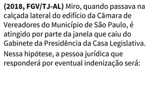 (2018, FGV/TJ-AL) Miro, quando passava na
calçada lateral do edifício da Câmara de
Vereadores do Município de São Paulo, é
atingido por parte da janela que caiu do
Gabinete da Presidência da Casa Legislativa.
Nessa hipótese, a pessoa jurídica que
responderá por eventual indenização será:
 