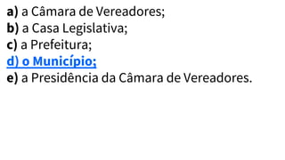 a) a Câmara de Vereadores;
b) a Casa Legislativa;
c) a Prefeitura;
d) o Município;
e) a Presidência da Câmara de Vereadores.
 