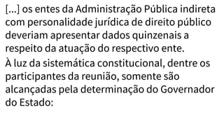 [...] os entes da Administração Pública indireta
com personalidade jurídica de direito público
deveriam apresentar dados quinzenais a
respeito da atuação do respectivo ente.
À luz da sistemática constitucional, dentre os
participantes da reunião, somente são
alcançadas pela determinação do Governador
do Estado:
 