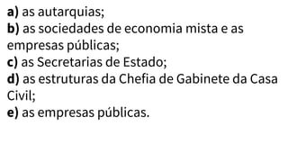 a) as autarquias;
b) as sociedades de economia mista e as
empresas públicas;
c) as Secretarias de Estado;
d) as estruturas da Chefia de Gabinete da Casa
Civil;
e) as empresas públicas.
 
