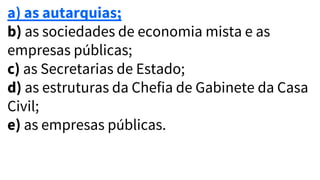 a) as autarquias;
b) as sociedades de economia mista e as
empresas públicas;
c) as Secretarias de Estado;
d) as estruturas da Chefia de Gabinete da Casa
Civil;
e) as empresas públicas.
 