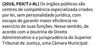 (2018, FGV/TJ-AL) Os órgãos públicos são
centros de competência especializada criados
por lei, sem personalidade jurídica, com
escopo de garantir maior eficiência no
exercício de suas funções. Nesse sentido, de
acordo com a doutrina de Direito
Administrativo e a jurisprudência do Superior
Tribunal de Justiça, uma Câmara Municipal:
 