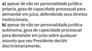 a) apesar de não ter personalidade jurídica
própria, goza de capacidade processual para
demandar em juízo, defendendo seus direitos
institucionais;
b) apesar de não ter personalidade jurídica
autônoma, goza de capacidade processual
para demandar em juízo sobre qualquer
assunto que seu Presidente decidir
discricionariamente;
 