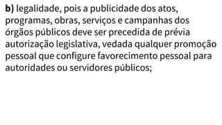 b) legalidade, pois a publicidade dos atos,
programas, obras, serviços e campanhas dos
órgãos públicos deve ser precedida de prévia
autorização legislativa, vedada qualquer promoção
pessoal que configure favorecimento pessoal para
autoridades ou servidores públicos;
 