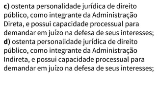 c) ostenta personalidade jurídica de direito
público, como integrante da Administração
Direta, e possui capacidade processual para
demandar em juízo na defesa de seus interesses;
d) ostenta personalidade jurídica de direito
público, como integrante da Administração
Indireta, e possui capacidade processual para
demandar em juízo na defesa de seus interesses;
 