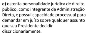 e) ostenta personalidade jurídica de direito
público, como integrante da Administração
Direta, e possui capacidade processual para
demandar em juízo sobre qualquer assunto
que seu Presidente decidir
discricionariamente.
 