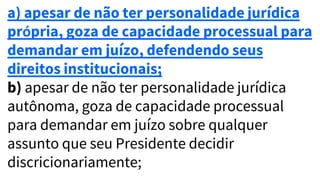a) apesar de não ter personalidade jurídica
própria, goza de capacidade processual para
demandar em juízo, defendendo seus
direitos institucionais;
b) apesar de não ter personalidade jurídica
autônoma, goza de capacidade processual
para demandar em juízo sobre qualquer
assunto que seu Presidente decidir
discricionariamente;
 