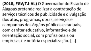 (2018, FGV/TJ-AL) O Governador do Estado de
Alagoas pretende realizar a contratação de
serviços técnicos de publicidade e divulgação
dos atos, programas, obras, serviços e
campanhas dos órgãos públicos estaduais,
com caráter educativo, informativo e de
orientação social, com profissionais ou
empresas de notória especialização. [...]
 