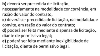 b) deverá ser precedida de licitação,
necessariamente na modalidade concorrência, em
razão do valor do contrato;
c) deverá ser precedida de licitação, na modalidade
convite, em razão do valor do contrato;
d) poderá ser feita mediante dispensa de licitação,
diante de permissivo legal;
e) poderá ser feita mediante inexigibilidade de
licitação, diante de permissivo legal.
 