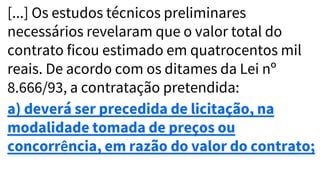 [...] Os estudos técnicos preliminares
necessários revelaram que o valor total do
contrato ficou estimado em quatrocentos mil
reais. De acordo com os ditames da Lei nº
8.666/93, a contratação pretendida:
a) deverá ser precedida de licitação, na
modalidade tomada de preços ou
concorrência, em razão do valor do contrato;
 