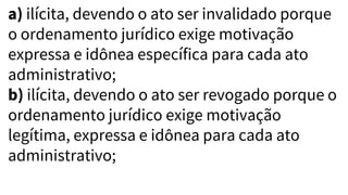 a) ilícita, devendo o ato ser invalidado porque
o ordenamento jurídico exige motivação
expressa e idônea específica para cada ato
administrativo;
b) ilícita, devendo o ato ser revogado porque o
ordenamento jurídico exige motivação
legítima, expressa e idônea para cada ato
administrativo;
 