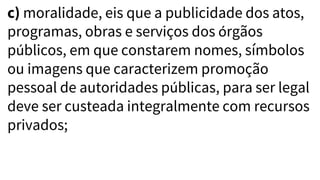 c) moralidade, eis que a publicidade dos atos,
programas, obras e serviços dos órgãos
públicos, em que constarem nomes, símbolos
ou imagens que caracterizem promoção
pessoal de autoridades públicas, para ser legal
deve ser custeada integralmente com recursos
privados;
 