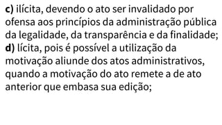 c) ilícita, devendo o ato ser invalidado por
ofensa aos princípios da administração pública
da legalidade, da transparência e da finalidade;
d) lícita, pois é possível a utilização da
motivação aliunde dos atos administrativos,
quando a motivação do ato remete a de ato
anterior que embasa sua edição;
 