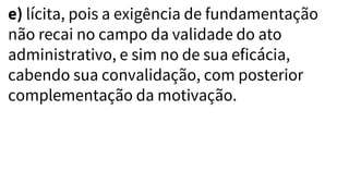 e) lícita, pois a exigência de fundamentação
não recai no campo da validade do ato
administrativo, e sim no de sua eficácia,
cabendo sua convalidação, com posterior
complementação da motivação.
 