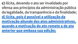 c) ilícita, devendo o ato ser invalidado por
ofensa aos princípios da administração pública
da legalidade, da transparência e da finalidade;
d) lícita, pois é possível a utilização da
motivação aliunde dos atos administrativos,
quando a motivação do ato remete a de ato
anterior que embasa sua edição;
 