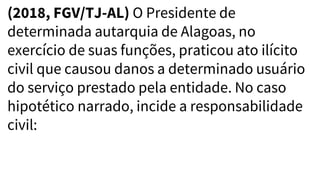 (2018, FGV/TJ-AL) O Presidente de
determinada autarquia de Alagoas, no
exercício de suas funções, praticou ato ilícito
civil que causou danos a determinado usuário
do serviço prestado pela entidade. No caso
hipotético narrado, incide a responsabilidade
civil:
 