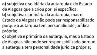a) subjetiva e solidária da autarquia e do Estado
de Alagoas que a criou por lei específica;
b) subjetiva e primária da autarquia, mas o
Estado de Alagoas não pode ser responsabilizado
porque a autarquia tem personalidade jurídica
própria;
c) objetiva e primária da autarquia, mas o Estado
de Alagoas não pode ser responsabilizado porque
a autarquia tem personalidade jurídica própria;
 