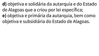 d) objetiva e solidária da autarquia e do Estado
de Alagoas que a criou por lei específica;
e) objetiva e primária da autarquia, bem como
objetiva e subsidiária do Estado de Alagoas.
 