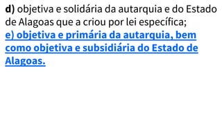 d) objetiva e solidária da autarquia e do Estado
de Alagoas que a criou por lei específica;
e) objetiva e primária da autarquia, bem
como objetiva e subsidiária do Estado de
Alagoas.
 