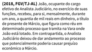 (2018, FGV/TJ-AL) João, ocupante do cargo
efetivo de Analista Judiciário, no exercício de suas
funções, recebeu, para si, mensalmente, durante
um ano, a quantia de mil reais em dinheiro, a título
de presente de Márcio, que figura como réu em
determinado processo que tramita na Vara onde
João está lotado. Em contrapartida, o Analista
Judiciário deixou de dar andamento ao processo
que potencialmente poderia causar prejuízo
econômico a Márcio.
 