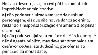 No caso descrito, a ação civil pública por ato de
improbidade administrativa:
a) não pode ser ajuizada em face de nenhum
personagem, eis que não houve danos ao erário,
restando a responsabilização em âmbito disciplinar
e criminal;
b) não pode ser ajuizada em face de Márcio, porque
não é agente público, mas deve ser promovida em
desfavor do Analista Judiciário, por ofensa ao
princípio da moralidade;
 