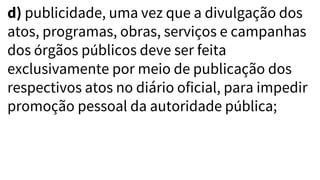d) publicidade, uma vez que a divulgação dos
atos, programas, obras, serviços e campanhas
dos órgãos públicos deve ser feita
exclusivamente por meio de publicação dos
respectivos atos no diário oficial, para impedir
promoção pessoal da autoridade pública;
 