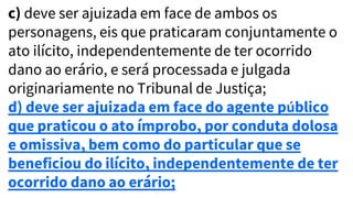c) deve ser ajuizada em face de ambos os
personagens, eis que praticaram conjuntamente o
ato ilícito, independentemente de ter ocorrido
dano ao erário, e será processada e julgada
originariamente no Tribunal de Justiça;
d) deve ser ajuizada em face do agente público
que praticou o ato ímprobo, por conduta dolosa
e omissiva, bem como do particular que se
beneficiou do ilícito, independentemente de ter
ocorrido dano ao erário;
 