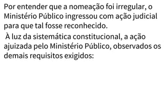 Por entender que a nomeação foi irregular, o
Ministério Público ingressou com ação judicial
para que tal fosse reconhecido.
À luz da sistemática constitucional, a ação
ajuizada pelo Ministério Público, observados os
demais requisitos exigidos:
 