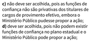 c) não deve ser acolhida, pois as funções de
confiança não são privativas dos titulares de
cargos de provimento efetivo, embora o
Ministério Público pudesse propor a ação;
d) deve ser acolhida, pois não podem existir
funções de confiança no plano estadual e o
Ministério Público pode propor a ação;
 