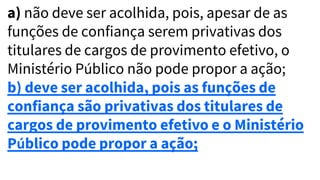 a) não deve ser acolhida, pois, apesar de as
funções de confiança serem privativas dos
titulares de cargos de provimento efetivo, o
Ministério Público não pode propor a ação;
b) deve ser acolhida, pois as funções de
confiança são privativas dos titulares de
cargos de provimento efetivo e o Ministério
Público pode propor a ação;
 