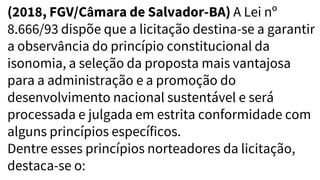 (2018, FGV/Câmara de Salvador-BA) A Lei nº
8.666/93 dispõe que a licitação destina-se a garantir
a observância do princípio constitucional da
isonomia, a seleção da proposta mais vantajosa
para a administração e a promoção do
desenvolvimento nacional sustentável e será
processada e julgada em estrita conformidade com
alguns princípios específicos.
Dentre esses princípios norteadores da licitação,
destaca-se o:
 