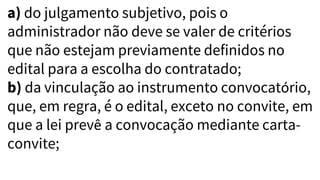 a) do julgamento subjetivo, pois o
administrador não deve se valer de critérios
que não estejam previamente definidos no
edital para a escolha do contratado;
b) da vinculação ao instrumento convocatório,
que, em regra, é o edital, exceto no convite, em
que a lei prevê a convocação mediante carta-
convite;
 