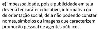 e) impessoalidade, pois a publicidade em tela
deveria ter caráter educativo, informativo ou
de orientação social, dela não podendo constar
nomes, símbolos ou imagens que caracterizem
promoção pessoal de agentes públicos.
 
