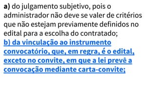 a) do julgamento subjetivo, pois o
administrador não deve se valer de critérios
que não estejam previamente definidos no
edital para a escolha do contratado;
b) da vinculação ao instrumento
convocatório, que, em regra, é o edital,
exceto no convite, em que a lei prevê a
convocação mediante carta-convite;
 
