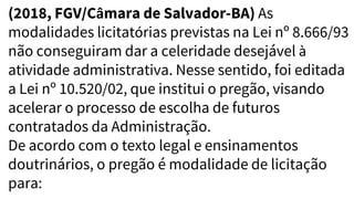 (2018, FGV/Câmara de Salvador-BA) As
modalidades licitatórias previstas na Lei nº 8.666/93
não conseguiram dar a celeridade desejável à
atividade administrativa. Nesse sentido, foi editada
a Lei nº 10.520/02, que institui o pregão, visando
acelerar o processo de escolha de futuros
contratados da Administração.
De acordo com o texto legal e ensinamentos
doutrinários, o pregão é modalidade de licitação
para:
 