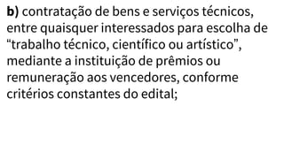 b) contratação de bens e serviços técnicos,
entre quaisquer interessados para escolha de
“trabalho técnico, científico ou artístico”,
mediante a instituição de prêmios ou
remuneração aos vencedores, conforme
critérios constantes do edital;
 