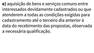 e) aquisição de bens e serviços comuns entre
interessados devidamente cadastrados ou que
atenderem a todas as condições exigidas para
cadastramento até o terceiro dia anterior à
data do recebimento das propostas, observada
a necessária qualificação.
 