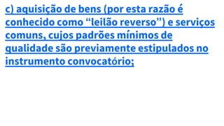 c) aquisição de bens (por esta razão é
conhecido como “leilão reverso”) e serviços
comuns, cujos padrões mínimos de
qualidade são previamente estipulados no
instrumento convocatório;
 