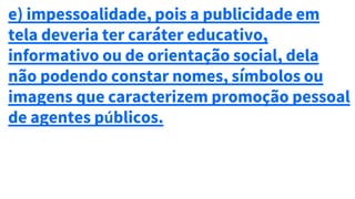 e) impessoalidade, pois a publicidade em
tela deveria ter caráter educativo,
informativo ou de orientação social, dela
não podendo constar nomes, símbolos ou
imagens que caracterizem promoção pessoal
de agentes públicos.
 