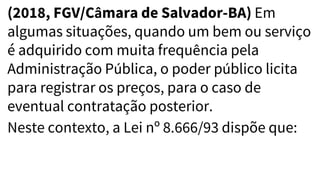 (2018, FGV/Câmara de Salvador-BA) Em
algumas situações, quando um bem ou serviço
é adquirido com muita frequência pela
Administração Pública, o poder público licita
para registrar os preços, para o caso de
eventual contratação posterior.
Neste contexto, a Lei nº 8.666/93 dispõe que:
 