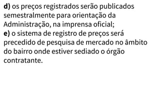 d) os preços registrados serão publicados
semestralmente para orientação da
Administração, na imprensa oficial;
e) o sistema de registro de preços será
precedido de pesquisa de mercado no âmbito
do bairro onde estiver sediado o órgão
contratante.
 