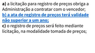a) a licitação para registro de preços obriga a
Administração a contratar com o vencedor;
b) a ata de registro de preços terá validade
não superior a um ano;
c) o registro de preços será feito mediante
licitação, na modalidade tomada de preços;
 