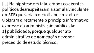 [...] Na hipótese em tela, ambos os agentes
políticos desrespeitaram a súmula vinculante
do STF que veda o nepotismo cruzado e
violaram diretamente o princípio informativo
expresso da administração pública da:
a) publicidade, porque qualquer ato
administrativo de nomeação deve ser
precedido de estudo técnico;
 