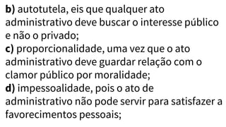 b) autotutela, eis que qualquer ato
administrativo deve buscar o interesse público
e não o privado;
c) proporcionalidade, uma vez que o ato
administrativo deve guardar relação com o
clamor público por moralidade;
d) impessoalidade, pois o ato de
administrativo não pode servir para satisfazer a
favorecimentos pessoais;
 