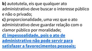 b) autotutela, eis que qualquer ato
administrativo deve buscar o interesse público
e não o privado;
c) proporcionalidade, uma vez que o ato
administrativo deve guardar relação com o
clamor público por moralidade;
d) impessoalidade, pois o ato de
administrativo não pode servir para
satisfazer a favorecimentos pessoais;
 